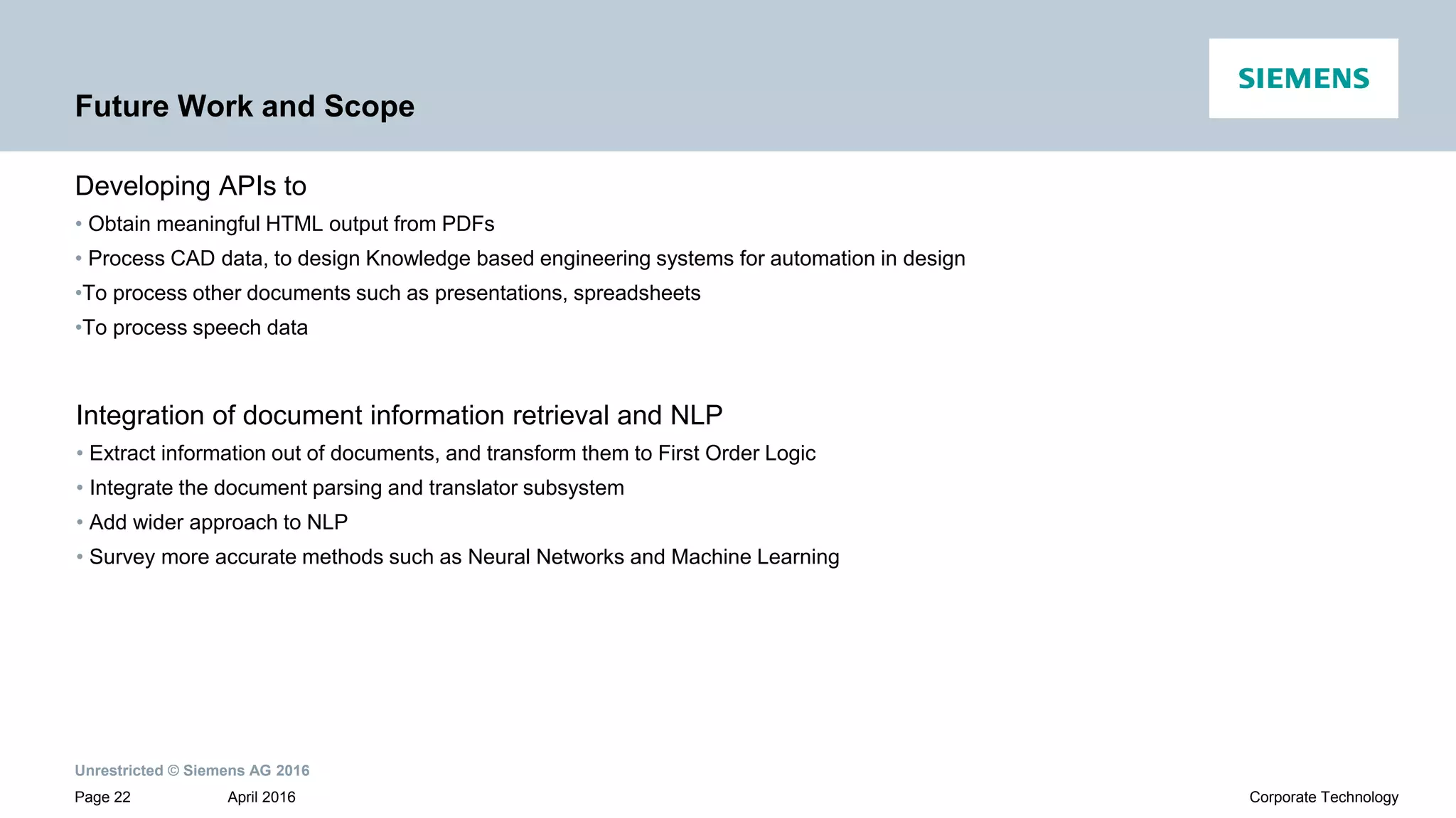 Unrestricted © Siemens AG 2016
April 2016Page 22 Corporate Technology
Future Work and Scope
Developing APIs to
• Obtain meaningful HTML output from PDFs
• Process CAD data, to design Knowledge based engineering systems for automation in design
•To process other documents such as presentations, spreadsheets
•To process speech data
Integration of document information retrieval and NLP
• Extract information out of documents, and transform them to First Order Logic
• Integrate the document parsing and translator subsystem
• Add wider approach to NLP
• Survey more accurate methods such as Neural Networks and Machine Learning
 