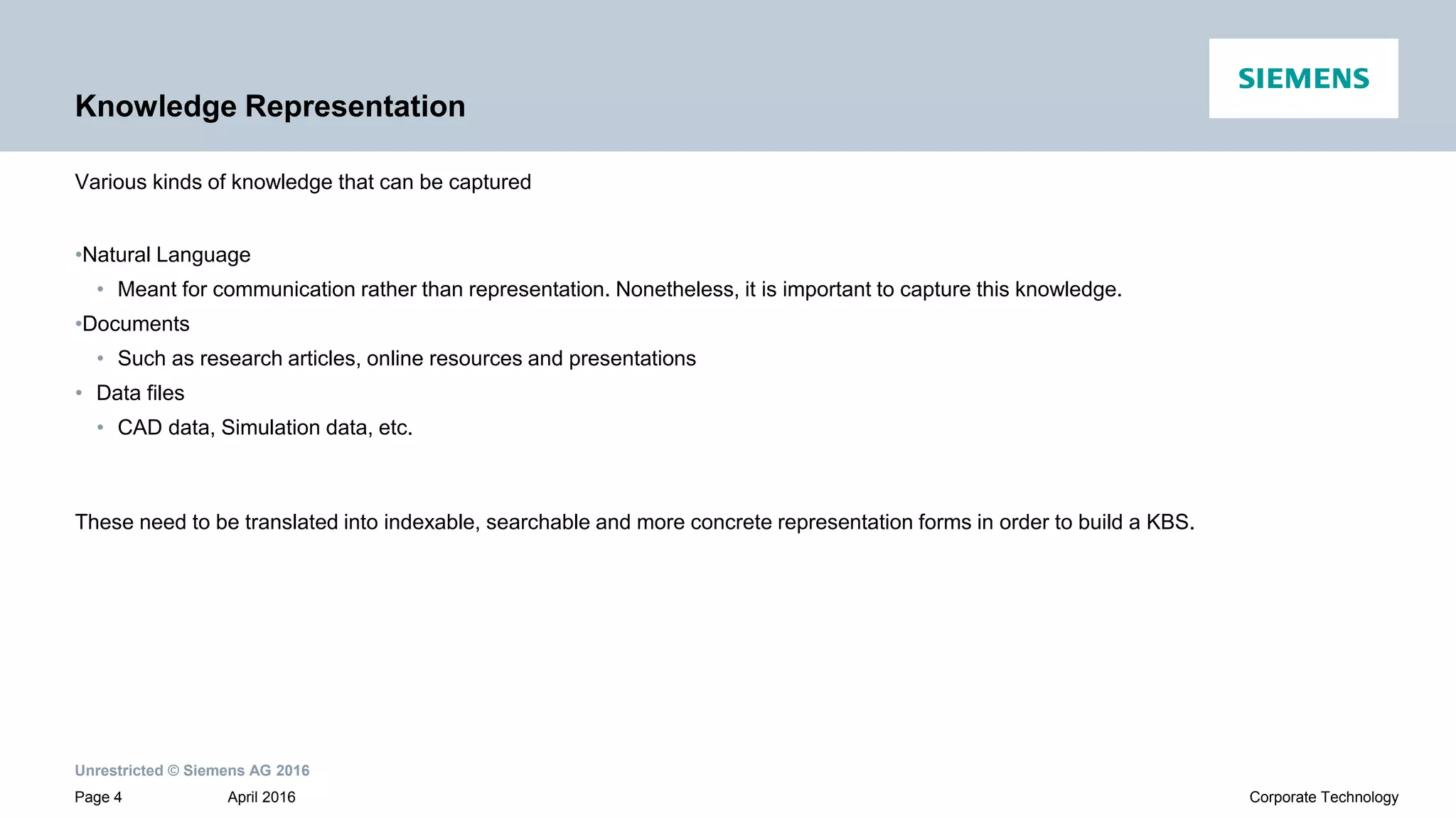 Unrestricted © Siemens AG 2016
April 2016Page 4 Corporate Technology
Knowledge Representation
Various kinds of knowledge that can be captured
•Natural Language
• Meant for communication rather than representation. Nonetheless, it is important to capture this knowledge.
•Documents
• Such as research articles, online resources and presentations
• Data files
• CAD data, Simulation data, etc.
These need to be translated into indexable, searchable and more concrete representation forms in order to build a KBS.
 