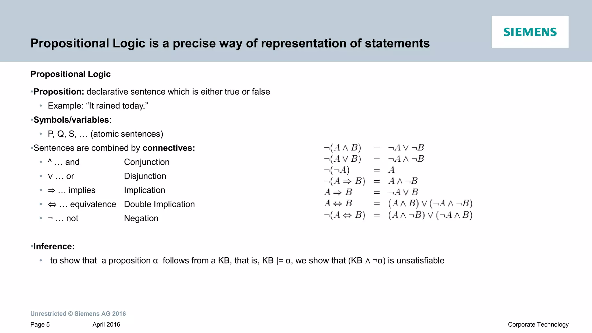 Unrestricted © Siemens AG 2016
April 2016Page 5 Corporate Technology
Propositional Logic is a precise way of representation of statements
Propositional Logic
•Proposition: declarative sentence which is either true or false
• Example: “It rained today.”
•Symbols/variables:
• P, Q, S, … (atomic sentences)
•Sentences are combined by connectives:
• ^ … and Conjunction
• ∨ … or Disjunction
• ⇒ … implies Implication
• ⇔ … equivalence Double Implication
• ¬ … not Negation
•Inference:
• to show that a proposition α follows from a KB, that is, KB |= α, we show that (KB ∧ ¬α) is unsatisfiable
 