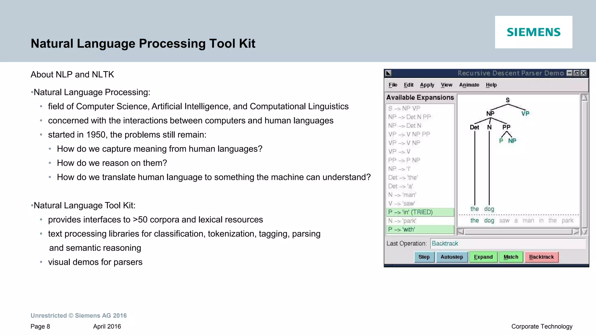 Unrestricted © Siemens AG 2016
April 2016Page 8 Corporate Technology
Natural Language Processing Tool Kit
About NLP and NLTK
•Natural Language Processing:
• field of Computer Science, Artificial Intelligence, and Computational Linguistics
• concerned with the interactions between computers and human languages
• started in 1950, the problems still remain:
• How do we capture meaning from human languages?
• How do we reason on them?
• How do we translate human language to something the machine can understand?
•Natural Language Tool Kit:
• provides interfaces to >50 corpora and lexical resources
• text processing libraries for classification, tokenization, tagging, parsing
and semantic reasoning
• visual demos for parsers
 