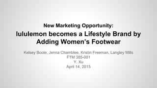 New Marketing Opportunity:
lululemon becomes a Lifestyle Brand by
Adding Women’s Footwear
Kelsey Boole, Jenna Chamblee, Kristin Freeman, Langley Mills
FTM 385-001
Y. Xu
April 14, 2015
 