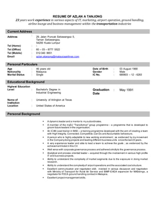 RESUME OF AZLAN A TANJONG 
23 years work experience in various aspects of IT, marketing, airport operation, ground handling, 
airline lounge and business management within the transportation industries 
Current Address 
Address 
: 
29, Jalan Puncak Setiawangsa 5, 
Taman Setiawangsa, 
54200 Kuala Lumpur 
Tel (Home) : - 
Tel (Office) : 60 – 03 – 8777 5522 
Tel (Mobile) : 012-340 8651 
Email : azlan.atanjong@malaysiaairlines.com 
Personal Particulars 
Age : 46 years old Date of Birth : 03 August 1968 
Nationality : Malaysia Gender : Male 
Marital Status : Single IC No. : 680803 – 12 - 6283 
Educational Background 
Highest Education 
Level : Bachelor's Degree in 
Industrial Engineering 
Graduation 
Date 
: May 1991 
Name of 
Institution 
: University of Arlington at Texas 
Location : United States of America 
Personal Background 
 A dynamic leader and a mentor to my subordinates. 
 A member of the myDJ “Trans former” group programme - a programme that is developed to 
groom future leaders in the organisation. 
 An iCAN Lead trainer in MAS – a training programme developed with the aim of creating a team 
with High Integrity, Connected, Competitive, Can Do and Accountable behaviours. 
 A person who is highly adaptable to new working environment ; as evidenced by my movement 
in the Company doing projects and leading different business units since the last 23 years. 
 A very experience leader and able to lead a team to achieve the goals ; as evidenced by the 
achievement listed in this CV. 
 Well verse with corporate governance process and adhered strictly to the governance process. 
 Analytical and process oriented leader – acquired through the involvement in various high profile 
IT and business projects. 
 Ability to understand the complexity of market segments due to the exposure in doing market 
research. 
 Ability to understand the complexity of airport operations and the associated cost structure. 
 Excellent communication and negotiation skill; involved in various discussion and negotiation 
with Ministry of Transport for Rural Air Service and BIMP-EAGA expansion for MASwings, a 
negotiator for FOCA ground handling contract in Malaysia. 
 Excellent project management skills. 
 