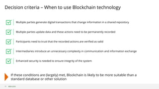 ©B3i 2018
Decision criteria – When to use Blockchain technology
11
Multiple parties generate digital transactions that change information in a shared repository
Multiple parties update data and these actions need to be permanently recorded
Participants need to trust that the recorded actions are verified as valid
Intermediaries introduce an unnecessary complexity in communication and information exchange
Enhanced security is needed to ensure integrity of the system
If these conditions are (largely) met, Blockchain is likely to be more suitable than a
standard database or other solution
 