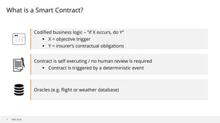 ©B3i 2018
Codified business logic – “if X occurs, do Y”
§ X = objective trigger
§ Y = insurer’s contractual obligations
Contract is self executing / no human review is required
§ Contract is triggered by a deterministic event
Oracles (e.g. flight or weather database)
What is a Smart Contract?
7
 