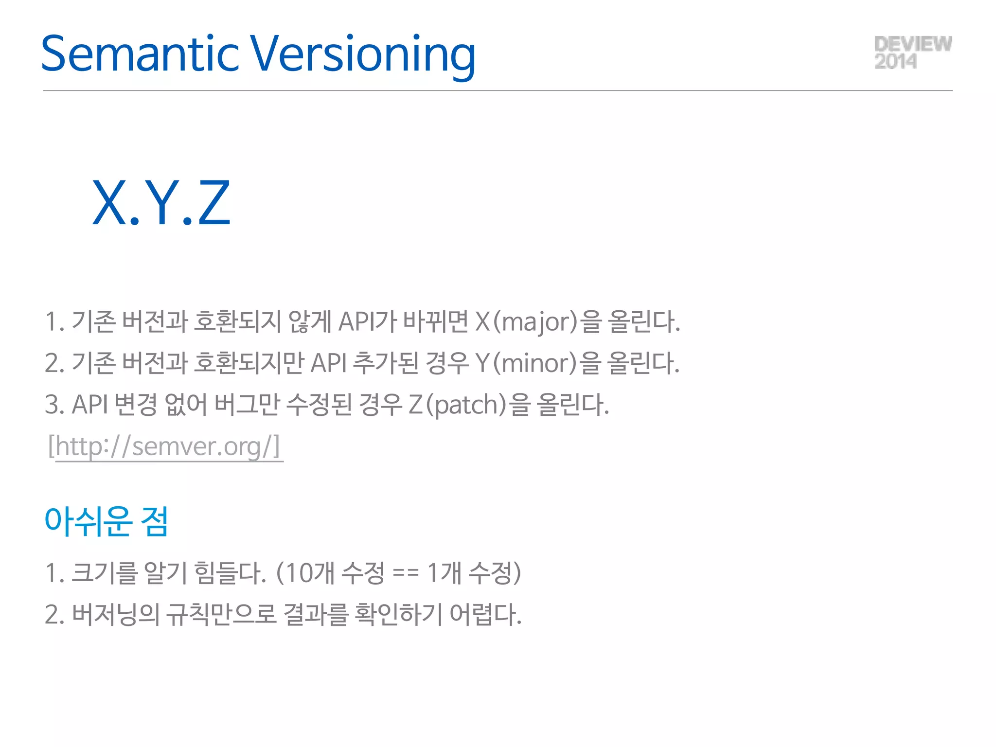 Semantic Versioning 
X.Y.Z 
! 
1. 기존 버전과 호환되지 않게 API가 바뀌면 X(major)을 올린다. 
2. 기존 버전과 호환되지만 API 추가된 경우 Y(minor)을 올린다. 
3. API 변경 없어 버그만 수정된 경우 Z(patch)을 올린다. 
[http://semver.org/] 
아쉬운 점 
1. 크기를 알기 힘들다. (10개 수정 == 1개 수정) 
2. 버저닝의 규칙만으로 결과를 확인하기 어렵다. 
 
