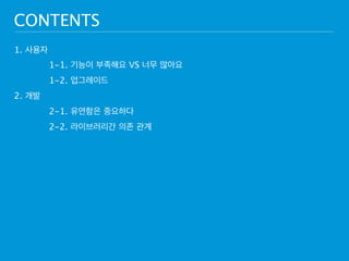 CONTENTS 
1. 사용자 
1-1. 기능이 부족해요 VS 너무 많아요 
1-2. 업그레이드 
2. 개발 
2-1. 유연함은 중요하다 
2-2. 라이브러리간 의존 관계 
 