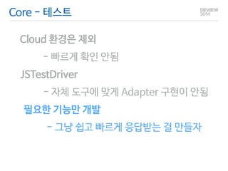 Core - 테스트 
Cloud 환경은 제외 
- 빠르게 확인 안됨 
JSTestDriver 
- 자체 도구에 맞게 Adapter 구현이 안됨 
필요한 기능만 개발 
- 그냥 쉽고 빠르게 응답받는 걸 만들자 
 