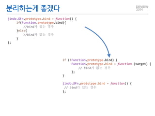 분리하는게 좋겠다 
jindo.$Fn.prototype.bind 
= 
function() 
{ 
if(Function.prototype.bind){ 
//bind가 
있는 
경우 
}else{ 
//bind가 
없는 
경우 
} 
}; 
if 
(!Function.prototype.bind) 
{ 
Function.prototype.bind 
= 
function 
(target) 
{ 
// 
bind가 
없는 
경우 
}; 
} 
! 
jindo.$Fn.prototype.bind 
= 
function() 
{ 
// 
bind가 
있는 
경우 
}; 
 