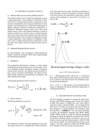 III. DIFFERENT CHANNEL EFFECTS
A. Additive White Gaussian Noise (AWGN) channel—
This channel model is one in which the information is given
a single impairment: a linear addition of wideband or white
noise with a constant spectral density (expressed as watts
per hertz of bandwidth) and a Gaussian distribution of noise
samples. The model does not account for the phenomena of
fading, frequency selectivity, interference, nonlinearity or
dispersion. Wideband Gaussian noise comes from many
natural sources, such as the thermal vibrations of atoms in
antennas (referred to as thermal noise or Johnson-Nyquist
noise), shot noise, black body radiation from the earth and
This channel model is one in which the information is given
a single impairment: a linear addition of wideband or white
noise with a constant spectral density (expressed as watts
per other warm objects, and from celestial sources such as
the Sun.
B. Multipath Rayleigh Fading channel---
In electromagnetic wave propagation, phase-interference
fading is caused by multipath, which may be approximated
by the Rayleigh distribution.
C. Multipath—
The propagation phenomenon resulting in radio signals
reaching the receiving antenna by two or more paths. Caus-
es of multipath include atmospheric ducting, ionospheric
reflection and refraction, and reflection from terrestrial ob-
jects, such as mountains and buildings. The effects of mul-
tipath include constructive and destructive interference, and
phase shifting of the signal.
The Rayleigh probability density function is
, For
D. Rician channel—
The Ricean distribution is given by
The parameter A denotes the peak amplitude of the domi-
nant signal and I0 (•) is a modified form of Bessel function
of the first kind and zero-order. The Ricean distribution is
often described in terms of a parameter K which is defined
as the ratio between the deterministic signal power and the
variance of the multipath. It is given by K= A2/ (2σ2) or, in
terms of dB
Figure 2: PDF of Ricean distributions:
K = – ∞ dB (Rayleigh) and K=6 dB. For K >> 1, the Ricean
pdf is approximately Gaussian about the mean.The parame-
ter K is known as the Ricean factor and completely speci-
fies the Ricean distribution.
As A → 0, K → –∞ dB, and also as the dominant path de-
creases in amplitude, the Ricean distribution degenerates to
a Rayleigh distribution.
IV. DESCRIPTION OF OUR SIMULATOR
We have designed a simulator to simulate the signal trans-
mission using OFDM technique and to obtain the variation
of BER with respect to SNR(Eb/N0). How much SNR is
required to achieve a particular BER, , can be obtained from
those curves. To make our simulator more user friendly we
have designed it in GUI (Graphical User Interface). Here
the input file is a random data. The user has the flexibility
to choose the modulation technique like BPSK, QPSK,
16PSK, 64PSK, QAM etc. Under the different modulation
technique and under the different environment like AWGN
environment, Rayleigh fading environment, the user can
simulate it and can get the desired output i.e. BER Vs SNR
curve and can obtain the relationship between the two pa-
rameters. The steps required to simulate the OFDM signals
in the simulator, a few screen shots are given below.
 