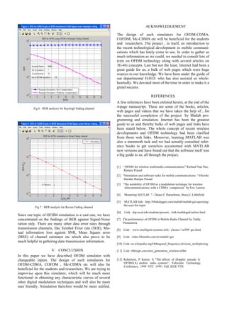 Fig 6 : BER analysis for Rayleigh Fading channel
Fig 7 : BER analysis for Rician Fading channel
Since our topic of OFDM simulation is a vast one, we have
concentrated on the findings of BER against Signal-Noise
ration only. There are many other data error rates through
transmission channels, like Symbol Error rate (SER), Mu-
tual information loss against SNR, Mean Square error
(MSE) of channel estimator etc which also prove to be
much helpful in gathering data transmission information.
V. CONCLUSION
In this paper we have described OFDM simulator with
changeable inputs. The design of such simulators for
OFDM-CDMA, COFDM , Mc-CDMA etc will also be
beneficial for the students and researchers. We are trying to
improvise upon this simulator, which will be much more
functional in obtaining any characteristic curves of several
other digital modulation techniques and will also be more
user friendly. Simulation therefore would be more unified.
ACKNOWLEDGEMENT
The design of such simulators for OFDM-CDMA,
COFDM, Mc-CDMA etc will be beneficial for the students
and researchers. The project , in itself, an introduction to
the recent technological development in mobile communi-
cations which has lately come to use. In order to gather as
much information as we could, we needed to consult lots of
texts on OFDM technology along with several articles on
3G-4G concepts. Last but not the least, Internet had been a
great guide for us; a bulk of web pages which were huge
sources to our knowledge. We have been under the guide of
our departmental H.O.D. who has also assisted us whole-
heartedly. We devoted most of the time in order to make it a
grand success.
REFERENCES
A few references have been enlisted herein, at the end of the
4-page manuscript. These are some of the books, articles,
web pages and videos that we have taken the help of , for
the successful completion of the project by Matlab pro-
gramming and simulation. Internet has been the greatest
guide to us and thereby bulks of web pages and links have
been stated below. The whole concept of recent wireless
developments and OFDM technology had been clarified
from those web links. Moreover, learning MATLAB was
also a mammoth task and we had actually consulted refer-
ence books to get ourselves accustomed with MATLAB
new versions and have found out that the software itself was
a big guide to us, all through the project.
[1] “OFDM for wireless multimedia communications” Richard Van Nee,
Ramjee Prasad
[2] “Simulation and software radio for mobile communications “-Hiroshi
Harada, Ramjee Prasad
[3] “The suitability of OFDM as a modulation technique for wireless
telecommunications, with a CDMA comparison” by Eric Lawrey
[4] Mastering MATLAB 7 - Duane C Hanselman, Bruce L Littlefield
[5] MATLAB link: http://blinkdagger.com/matlab/matlab-gui-querying-
the-user-for-input
[6] Link: dsp.ucsd.edu/students/present.../mik/matlabgui/outline.html
[7] The performance of OFDM in Mobile Radio Channel by Teddy
Purnamirza
[8] Link: www.intelligent-systems.info / classes / ee509/ gui.html
[9] Link: video.filestube.com/m/matlab+gui
[10] Link: en.wikipedia.org/Orthogonal_frequency-division_multiplexing
[11] Link: rfdesign.com/next_generation_wireless/ofdm
[12] Robertson, P. Kaiser, S. "The effects of Doppler spreads in
OFDM (A) mobile radio systems", Vehicular Technology
Conference, 1999 .VTC 1999 - Fall. IEEE VTS
 