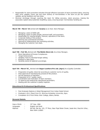  Responsible for store promotion activities through effective execution of store promotion plans, ensuring
daily price updates (mark ups and mark downs) of merchandises in the store as per the system
updates, giving feedback and new ideas.
 Minimise shrinkage through coaching the team for billing accuracy, stock accuracy, making the
associates vigilant about potential shoplifting cases, ensuring proper merchandise handling etc.
March ’09 – March ’10 worked with Carplus as an Asst. Store Manager.
 Managing a store of 6000 sqft.
 Managing a team of sales people, technical staff, and promoters.
 Responsible for meeting targets, finances, operations of the store.
 Corporate Selling of the product.
 Planning new promotional activities.
 Planning & Implementing new marketing activities.
 Managing the customer care dept.
April ’08 – Feb ‘09_Worked with The Mobile Store Ltd. As a Duty Manager.
 Store Operations & Process Compliances.
 Target Achievement.
 Handling Team & individual target setting.
 Briefing on daily basis.
 Handling stocks & replenish accordingly.
April ’04 – March ’07_ Worked with Sagari Leathers Pvt. Ltd. (Agra) As a Quality Controller.
 Preparation of quality check list according to customer norms of quality.
 Final approval of manufacturing process of the product.
 Set the sequence of operation.
 Preparation of G-7 quality report.
 Coordination and motivation of team members.
 To observe and analyze the operational parameters.
 Dealing with the customer’s quality inspector.
Educational & Professional Qualifications
 Post Graduate Diploma in Retail Management from Indian Retail School.
 Graduate in B.A. (Pass) from Dr. Bhimrao Ambedkar University, Agra.
 Completed 10+2 from Hindu Inter College, Attara, Banda.
Personal Details
Date of Birth : 15th
Sep. 1984
Languages : English and Hindi
Address : WZ-68, Flat No. 101, 3rd
Floor, Near Pipal Wala Chowk, Jwala Heri, Paschim Vihar,
New Delhi-110063
 