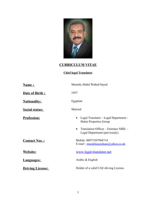 CURRICULUM VITAE
Chief legal Translator
Name : Mustafa Abdul Wahed Sayed
Date of Birth : 1957
Nationality: Egyptian
Social status: Married
Profession: • Legal Translator – Legal Department -
Dubai Properties Group
• Translation Officer – Emirates NBD. –
Legal Department (previously)
Contact Nos. : Mobile :00971507968714
E-mail : mustafasayeduae@yahoo.co.uk
Website: www.legal-translator.net
Languages: Arabic & English
Driving License: Holder of a valid UAE driving License.
1
 