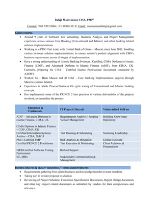 Balaji Manivannan CISA, PMP®
Contact: +968 9393 8086; +91 98848 33131 Email: manivannanbalaji@gmail.com
CAREER SYNOPSIS
• Around 9 years of Software Test consulting, Business Analysis and Project Management
experience across various Core Banking (Conventional and Islamic) and other banking related
solution implementations.
• Working as a PMO Test Lead, with Central Bank of Oman – Muscat, since June 2012, handling
various in-house solution implementations, to ensure vendor’s product alignment with CBO’s
business requirements across all stages of implementation.
• Have a strong understanding of Islamic Banking Products. Certified, CIMA Diploma in Islamic
Finance (CDIF), and Advanced Diploma in Islamic Finance (ADIF), from CIMA, UK.
Currently, preparing for CIPA – Certified Islamic Professional Accountant conducted by
AAOIFI.
• Worked for – Bank Muscat and Al Hilal – Core Banking Implementation projects through
Maveric systems limited.
• Experience in whole Process/Business life cycle testing of Conventional and Islamic banking
concepts.
• Has implemented some of the PRINCE 2 best practices in various deliverables of the projects
involved, to streamline the process
Education &
Credentials
IT Project Lifecycle Value-Added Skill set
ADIF – Advanced Diploma in
Islamic Finance, CIMA, UK
CIMA Diploma in Islamic Finance
– CDIF, CIMA, UK
Requirements Analysis / Scoping /
Vendor Management
Building Knowledge
Repository
Certified Information Systems
Auditor – CISA, ISACA
Test Planning & Scheduling Nurturing Leadership
PMI’s Certified PMP Risk Analysis & Mitigation Global Exposure
Certified PRINCE 2 Practitioner Test Execution & Monitoring Client Relations &
Presentations
ISEB Certified Software Testing
Professional
Rollout/Support
BE, MBA Stakeholder Communication &
Management
BUSINESS ANALYSIS & QUALITY ASSURANCE / TESTING ACCOUNTABILITIES
• Requirements gathering from client/business and knowledge transfer to team members.
• Taking part in vendor proposal evaluation.
• Reviewing of Project Schedule, Functional Specification Documents, Report Design documents
and other key project related documents as submitted by vendors for their completeness and
relevance.
 