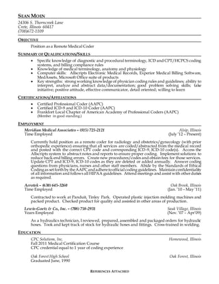 SEAN MOEN
24306 S. Thorncreek Lane
Crete, Illinois 60417
(708)672-1109
OBJECTIVE
Position as a Remote Medical Coder
SUMMARY OF QUALIFICATIONS/SKILLS
 Specific knowledge of diagnostic and procedural terminology, ICD and CPT/HCPCS coding
systems, and billing compliance rules
 Knowledge of medical terminology, anatomy and physiology
 Computer skills: Allscripts Electronic Medical Records, Experior Medical Billing Software,
MedAssets, Microsoft Office suite of products
 Key strengths: strong working knowledge of physician coding rules and guidelines; ability to
interpret, analyze and abstract data/documentation; good problem solving skills; take
initiative; positive attitude, effective communicator, detail oriented; willing to learn
CERTIFICATIONS/AFFILIATIONS
 Certified Professional Coder (AAPC)
 Certified ICD-9 and ICD-10 Coder (AAPC)
 Frankfort Local Chapter of American Academy of Professional Coders (AAPC)
(Member in good standing.)
EMPLOYMENT
Meridian Medical Associates – (815) 725-2121 Alsip, Illinois
Time Employed (July ’12 – Present)
Currently hold position as a remote coder for radiology and obstetrics/gynecology (with prior
orthopedic experience) ensuring that all services are coded/abstracted from the medical record
and posted with the correct CPT code and corresponding ICD-9, ICD-10 code(s). Access the
Allscripts system to abstract notes and reports to ensure proper coding. Implement solutions to
reduce back-end billing errors. Create new procedures/codes and obtain fees for those services.
Update CPT and ICD-9, ICD-10 codes as they are deleted or added annually. Answer coding
questions from physicians, nurses and other staff members. Abide by the Standards of Ethical
Codingas set forth by theAAPC andadheretoofficial coding guidelines. Maintainconfidentiality
of all information and follows all HIPAA guidelines. Attend meetings and assist with otherduties
as required.
Aerotek – (630) 645-3260 Oak Brook, Illinois
Time Employed (Jan. ’10 – May ’11)
Contracted to work at Panduit, Tinley Park. Operated plastic injection molding machines and
packed product. Checked product for quality and assisted in other areas of production.
Lewis-Goetz & Co., Inc. – (708) 758-2931 Sauk Village, Illinois
Years Employed (Nov. ’07 – Apr’09)
As a hydraulics technician, I reviewed, prepared, assembled and packaged orders for hydraulic
hoses. Took and kept track of stock for hydraulic hoses and fittings. Cross-trained in welding.
EDUCATION
CPC Solutions, Inc. Homewood, Illinois
Fall 2011 Medical Certification Course
CPC credential equal to 1 year of coding experience
Oak Forest High School Oak Forest, Illinois
Graduated June, 1990
REFERENCES ATTACHED
 