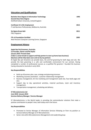 Education and Qualifications
Bachelor Hons Degree in Information Technology 1995
Second Class Hons Degree
Sheffield Hallam University, United Kingdom
Certificate IV in ESL Employment 2013
IT and Business Professionals, Melbourne, Australia
Six Sigma Green Belt 2011
PSB, Singapore
ITIL v3 Foundation Certified 2009
New Horizons Computer Learning Centre, Singapore
Employment History
Apple Box Pet Groomers, Australia
Co-Founder, Owner and Pet Stylist
January 2014- Present Date
(Taken a career break to support and help partner to start up home base business)
(Business will be fully taken over and ran by my partner)
At Apple Box pet Groomers we provide basic, lite and full grooming for both dogs and cats. We
provide the best grooming in a safe and comfortable environment for our animals. Having
completed a number of professional courses as a qualified Pet groomer I founded the business
having relocated to Australia in early 2014.
Key Responsibilities
• Build up of business plan, case, strategy and planning processes.
• Marketing, business promotion, customer relationship management.
• Business management, On line marketing and management (web site, Face book page and
etc).
• Support day to day operational activities, material purchases, stock and inventory
management.
• Transportation management, scheduling and delivery.
ST Microelectronics Ltd
June 2010- January 2014
Services Delivery Manager / Service Manager
ST Microelectronics is the World leader in providing the semiconductor solutions that make a
positive contribution to people’s lives, both today and in the future.
Key Responsibilities
• Promoted to Service Manager of Information Services following on from my position as
Services Delivery Manager at ST Microelectronic
• Senior role within Microelectronics Management and Leadership group
 