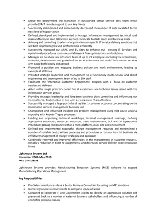 • Drove the deployment and transition of outsourced virtual service desk team which
provided 24x7 remote support to our key clients
• Successfully championed and subsequently decreased the number of calls escalated to the
next level of support chain
• Defined, developed and implemented a strategic information management technical road
map and business plan taking into account corporate budgets plans and business goals
• Advising and consulting to external organisations on specific IT service delivery solutions that
will best help them grow and perform more efficiently
• Successfully managed our APAC and EU sites to enhance our existing IT Services and
operational procedures to ensure suitable work flow optimizations and solutions
• Managed an on-shore and off-shore team of up to 27 employees including the recruitment,
retention, development and growth of our services business unit and IT information services
arm based both locally and abroad
• Promoted a positive and engaging business culture and work environment, leading by
example at all times
• Provided strategic leadership and management to a functionally multi-cultural and skilled
engineering and development team of up to 50+ staff
• Facilitated the ‘Interactive Customer Engagement’ program with a focus on customer
service and delivery
• Acted as the single point of contact for all escalations and technical issues raised with the
information services group
• Providing strategic leadership and long-term business plans consulting and influencing our
internal Senior Stakeholders in line with our corporate IT growth plans
• Successfully managed a large portfolio of key tier 1 customer accounts concentrating on the
information services management business unit
• Championed and influenced incident and problem management using root cause analysis
reporting with Kepner-Tregoe processes
• Leading and organising technical workshops, internal management meetings, defining
appropriate resolution, resources allocation, trend improvement, SLA and OP Operational
Procedures (OLAs) compliancy within a multi-platform, multi-site and environment
• Defined and implemented successful change management requests and streamlined a
number of suitable best practices processes and procedures across our internal business via
effective management of change strategies and approach
• Continually resolved and improved efficiencies in the management of customer requests,
notably a reduction in ticket re-assignments, and decreased service delivery ticket resolution
times
Lighthouse Systems Ltd
November 2009- May 2010
MES Consultant
Lighthouse Systems provides Manufacturing Execution Systems (MES) software to support
Manufacturing Operations Management.
Key Responsibilities
• Pre-Sales consultancy role as a Senior Business Consultant focussing on MES solutions
• Gathering business requirements to complete scope of works
• Consulted to corporate IT and Government clients to identify an appropriate solution and
presented back to a number of external business stakeholders and influencing a number of
conflicting decision makers
 
