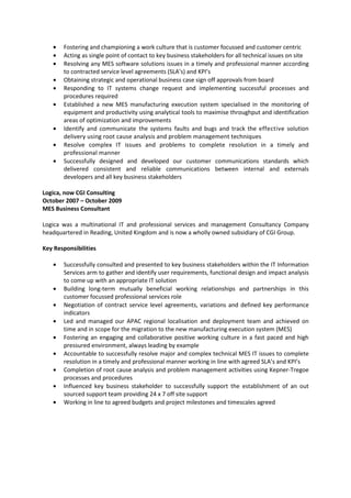 • Fostering and championing a work culture that is customer focussed and customer centric
• Acting as single point of contact to key business stakeholders for all technical issues on site
• Resolving any MES software solutions issues in a timely and professional manner according
to contracted service level agreements (SLA’s) and KPI’s
• Obtaining strategic and operational business case sign off approvals from board
• Responding to IT systems change request and implementing successful processes and
procedures required
• Established a new MES manufacturing execution system specialised in the monitoring of
equipment and productivity using analytical tools to maximise throughput and identification
areas of optimization and improvements
• Identify and communicate the systems faults and bugs and track the effective solution
delivery using root cause analysis and problem management techniques
• Resolve complex IT issues and problems to complete resolution in a timely and
professional manner
• Successfully designed and developed our customer communications standards which
delivered consistent and reliable communications between internal and externals
developers and all key business stakeholders
Logica, now CGI Consulting
October 2007 – October 2009
MES Business Consultant
Logica was a multinational IT and professional services and management Consultancy Company
headquartered in Reading, United Kingdom and is now a wholly owned subsidiary of CGI Group.
Key Responsibilities
• Successfully consulted and presented to key business stakeholders within the IT Information
Services arm to gather and identify user requirements, functional design and impact analysis
to come up with an appropriate IT solution
• Building long-term mutually beneficial working relationships and partnerships in this
customer focussed professional services role
• Negotiation of contract service level agreements, variations and defined key performance
indicators
• Led and managed our APAC regional localisation and deployment team and achieved on
time and in scope for the migration to the new manufacturing execution system (MES)
• Fostering an engaging and collaborative positive working culture in a fast paced and high
pressured environment, always leading by example
• Accountable to successfully resolve major and complex technical MES IT issues to complete
resolution in a timely and professional manner working in line with agreed SLA’s and KPI’s
• Completion of root cause analysis and problem management activities using Kepner-Tregoe
processes and procedures
• Influenced key business stakeholder to successfully support the establishment of an out
sourced support team providing 24 x 7 off site support
• Working in line to agreed budgets and project milestones and timescales agreed
 