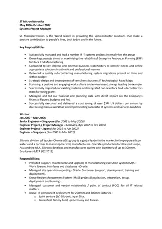 ST Microelectronics
May 2006- October 2007
Systems Project Manager
ST Microelectronics is the World leader in providing the semiconductor solutions that make a
positive contribution to people’s lives, both today and in the future.
Key Responsibilities
• Successfully managed and lead a number if IT systems projects internally for the group
• Drove key projects aimed at maximizing the reliability of Enterprise Resources Planning (ERP)
for Back End Manufacturing
• Consulted to key internal and external business stakeholders to identify needs and define
appropriate solutions in a timely and professional manner
• Delivered a quality sub-contracting manufacturing system migrations project on time and
within budget
• Strategic design and development of key clients business IT technological Road Maps
• Fostering a positive and engaging work culture and environment, always leading by example
• Successfully migrated our existing systems and integrated our new Back End sub-contractors
manufacturing plants
• Managed and led our financial and planning data with direct impact on the Company’s
financial figures, budgets and PnL
• Successfully executed and delivered a cost saving of over $3M US dollars per annum by
decreasing manual workload and implementing successful IT systems and services solutions
Siltronic
Jan 2000 – May 2006
Senior Engineer – Singapore (Dec 2005 to May 2006)
Engineer Project / Project Manager - Germany (Apr 2002 to Dec 2005)
Engineer Project - Japan (Mar 2001 to Apr 2002)
Engineer – Singapore (Jan 2000 to Mar 2001)
Siltronic division of Wacker Chemie AG’s group is a global leader in the market for hyperpure silicon
wafers and a partner to many top-tier chip manufacturers. Operates production facilities in Europe,
Asia and the USA. Siltronic develops and manufactures wafers with diameters of up to 300 mm.
Employees 4,427 (Q2 2012)
Responsibilities:
• Provided support, maintenance and upgrade of manufacturing execution system (MES) –
Work Stream, interfaces and databases - Oracle.
• Managed site operation reporting - Oracle Discoverer (support, development, training and
deployment).
• Drove Recipe Management System (RMS) project (Localisation, integration, setup,
deployment and training).
• Managed customer and vendor relationship / point of contact (POC) for all IT related
matters.
• Drove IT component deployment for 200mm and 300mm factories :
o Joint venture (JV) Siltronic Japan Site.
o Greenfield factory build up Germany and Taiwan.
 