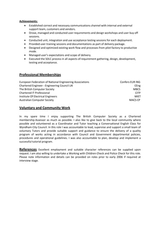 Achievements:
• Established correct and necessary communications channel with internal and external
support team, customers and vendors.
• Drove, managed and conducted user requirements and design workshops and user buy off
sessions.
• Conducted unit, integration and use acceptance testing sessions for each deployment.
• Provided user training sessions and documentations as part of delivery package.
• Designed and optimized existing work flow and processes from pilot factory to productive
mode.
• Managed user’s expectations and scope of delivery.
• Executed the SDLC process in all aspects of requirement gathering, design, development,
testing and acceptance.
Professional Memberships
European Federation of National Engineering Associations Confers EUR ING
Chartered Engineer - Engineering Council UK CEng
The British Computer Society MBCS
Chartered IT Professional CITP
Institute Of Electrical Engineers MIET
Australian Computer Society MACS CP
Voluntary and Community Work
In my spare time I enjoy supporting The British Computer Society as a Chartered
membership Assessor as much as possible. I also like to give back to the local community where
possible and volunteered as a Coordinator and Tutor teaching a Conversational English Class for
Wyndham City Council. In this role I was accountable to lead, supervise and support a small team of
voluntary Tutors and provide suitable support and guidance to ensure the delivery of a quality
program of works acting in accordance with Council and Government departmental policies,
procedures and operational guidelines. I was also accountable to plan, develop and implement a
successful tutorial program.
References Excellent employment and suitable character references can be supplied upon
request. I am also willing to undertake a Working with Children Check and Police Check for this role.
Please note information and details can be provided on roles prior to early 2006 if required at
interview stage.
 