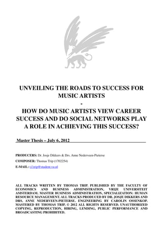UNVEILING THE ROADS TO SUCCESS FOR
MUSIC ARTISTS
-
HOW DO MUSIC ARTISTS VIEW CAREER
SUCCESS AND DO SOCIAL NETWORKS PLAY
A ROLE IN ACHIEVING THIS SUCCESS?
Master Thesis – July 6, 2012	

 	

 	

 	

 	

 	

 	

 .
PRODUCERS: Dr. Josje Dikkers & Drs. Anne Nederveen-Pieterse
COMPOSER: Thomas Trip (1702254)
E-MAIL: t.f.trip@student.vu.nl
ALL TRACKS WRITTEN BY THOMAS TRIP. PUBLISHED BY THE FACULTY OF
ECONOMICS AND BUSINESS ADMINISTRATION, VRIJE UNIVERSITEIT
AMSTERDAM. MASTER BUSINESS ADMINISTRATION, SPECIALIZATION: HUMAN
RESOURCE MANAGEMENT. ALL TRACKS PRODUCED BY DR. JOSJE DIKKERS AND
DRS. ANNE NEDERVEEN-PIETERSE. ENGINEERING BY CAROLIN OSSENKOP.
MASTERED BY THOMAS TRIP. © 2012 ALL RIGHTS RESERVED. UNAUTHORIZED
COPYING, REPRODUCTION, HIRING, LENDING, PUBLIC PERFORMANCE AND
BROADCASTING PROHIBITED.
 