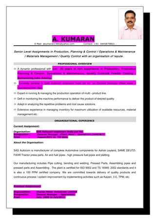 A. KUMARAN
E Mail: akumaran1966@yahoo.com Contact: +91 9445879863.
Senior Level Assignments in Production, Planning & Control / Operations & Maintenance
/ Materials Management / Quality Control with an organisation of repute .
PROFESSIONAL OVERVIEW
 A dynamic professional with over 30 years of rich experience in Production, Production
Planning & Control, Operations & Maintenance, Quality Control& Powder Coating ,
Galvanizing,tube making.
 Currently working in SAS Autocom engineers India pvt ltd as General Manager /Plant Head –
Operations(Unit 1&2)
 Expert in running & managing the production operation of multi - product line.
 Deft in monitoring the machine performance to deliver the product of desired quality.
 Adept in analyzing the repetitive problems and root cause solutions.
 Extensive experience in managing inventory for maximum utilization of available resources, material
management etc.
ORGANISATIONAL EXPERIENCE
Current Assignment:
Organisation: SAS Autocom engineers India pvt ltd.
Designation ; General Manager /Plant Head – Operations.(unit1&2)
From ; August2011 to Till date.
About the Organisation:
SAS Autocom is manufacturer of complete Automotive components for Ashok Leyland, SAME DEUTZ-
FAHR Tractor press parts, Air and fuel pipes , high pressure fuel pipes and platting.
Our manufacturing includes Pipe cutting, bending and welding, Pressed Parts, Assembling pipes and
pressed parts and Assembling . The plant is certified for ISO 9002 and TS 16949: 2002 standards and it
is also a 100 PPM certified company. We are committed towards delivery of quality products and
continuous process / system improvement by implementing activities such as Kaizen, 3 C, TPM, etc.
Previous Assignment:
Organisation: Sharda Motor Industries Limited
Designation General Manager – Operations.
From July, 2008 to July2011.
 