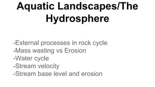 Aquatic Landscapes/The
Hydrosphere
-External processes in rock cycle
-Mass wasting vs Erosion
-Water cycle
-Stream velocity
-Stream base level and erosion
 
