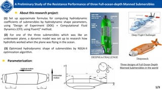 (1) Set up approximate formulas for computing hydrodynamic
coefficients of submersibles by hydrodynamic shape parameters,
using “Design of Experiment (DOE) + Computational Fluid
Dynamics (CFD, using Fluent)” method.
About this research project:
(2) For one of the three submersibles which was like an
underwater plane, a dynamic model was set up to research how
hydrofoils worked when the plane was flying in the ocean.
(3) Optimized hydrodynamic shape of submersibles by NSGA-II
optimization algorithm.
Parameterization:
1/3
A Preliminary Study of the Resistance Performance of three Full-ocean-depth Manned Submersibles
Three designs of Full Ocean Depth
Manned Submersibles in the world
 