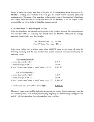 Figure 10 shows the voltage waveform of the shunt 0.1 Ω resistor placed below the source of the                                   
MOSFET. Dividing this waveform by 0.1 will give the switch current waveform (drain and                           
source current). This shape of the waveform is also similar to that of the simulation’s. Both have                                 
zero current when the MOSFET is off and then when the MOSFET is on, the current exhibit                                 
sawtooth­like waveform similar to that of the inductor current. 
 
4.3.4 Power Loss Via Switching (MOSFET) 
Using the waveforms and values from the current in the previous sections, the estimated power                             
loss from the MOSFET switching were found. From the MTP3055 Datasheet, the average                         
switching characteristics were the following: 
 
urn On Delay Time    .5 nsT :  tON = 8  
urn Off Delay Time 3.5 nsT : tOFF = 2  
 
Using these values, the switching losses when MOSFET turns on and turns off using the                             
following assuming that the Vds and the drain current increased and decreased linearly for                           
switching events: 
 
OFF to ON (Turn ON): 
:verage Current .5 .5A : 0 * 1 0.75 A  
:verage V oltage .5 2A : 0 * 2 11.0 V 
:ower Losses vg Current  Avg V oltageP : A *   * tON * fS 0.007 W 
 
ON to OFF (Turn OFF): 
:verage Current .5 .08A : 0 * 2 1.04 A 
:verage V oltage .5 2A : 0 * 2 11.0 V 
:ower Losses vg Current  Avg V oltageP : A *   * tOFF * fS 0.0268 W 
 
otal Power Loss (PowerOn  PowerOff)T :   +   : 0.0338 W 
 
The power losses were found by finding the average current voltage through switching events for                             
the short delay times. Then multiply the switching frequency and the time delay for respective on                               
and off cycle in order to find the total power loss from switching. 
 
 
 
 
 