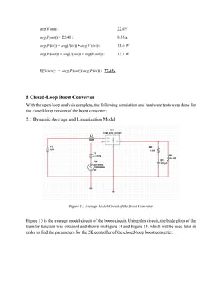 vg(V out)  a : 22.0V 
vg(I(out)) 2/40  a = 2 : 0.55A 
vg(P(in)) vg(I(in)) vg(V (in))  a = a * a :   15.6 W 
vg(P(out)) vg(I(out)) vg(I(out))  a = a * a : 12.1 W 
 
fficiency  avg(P(out))/avg(P(in))  E =   : 77.6% 
 
 
5 Closed­Loop Boost Converter 
With the open­loop analysis complete, the following simulation and hardware tests were done for 
the closed­loop version of the boost converter: 
5.1 Dynamic Average and Linearization Model 
 
Figure 13. Average Model Circuit of the Boost Converter 
 
Figure 13 is the average model circuit of the boost circuit. Using this circuit, the bode plots of the                                     
transfer function was obtained and shown on Figure 14 and Figure 15, which will be used later in                                   
order to find the parameters for the 2K controller of the closed­loop boost converter. 
 