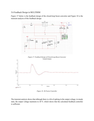5.6 Feedback Design in MULTISIM 
Figure 17 below is the feedback design of the closed­loop boost converter and Figure 18 is the                                 
transient analysis of this feedback design. 
 
Figure 17. Feedback Design of Closed­Loop Boost Converter  
 
Figure 18. 2K Factor Controller 
 
 
The transient analysis shows that although there is a bit of spiking in the output voltage, in steady                                   
state, the output voltage maintains to 20 V, which shows that the calculated feedback controller                             
is sufficient. 
 