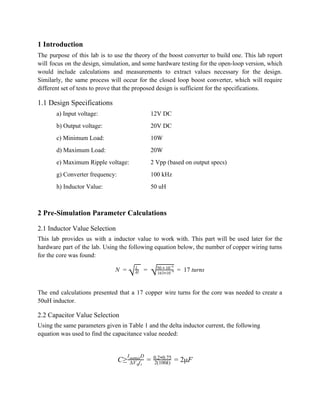 1 Introduction 
The purpose of this lab is to use the theory of the boost converter to build one. This lab report                                       
will focus on the design, simulation, and some hardware testing for the open­loop version, which                             
would include calculations and measurements to extract values necessary for the design.                       
Similarly, the same process will occur for the closed loop boost converter, which will require                             
different set of tests to prove that the proposed design is sufficient for the specifications. 
1.1 Design Specifications 
a) Input voltage:  12V DC 
b) Output voltage:  20V DC 
c) Minimum Load:  10W 
d) Maximum Load:  20W 
e) Maximum Ripple voltage: 2 Vpp (based on output specs) 
g) Converter frequency: 100 kHz 
h) Inductor Value: 50 uH 
 
2 Pre­Simulation Parameter Calculations 
2.1 Inductor Value Selection 
This lab provides us with a inductor value to work with. This part will be used later for the                                     
hardware part of the lab. Using the following equation below, the number of copper wiring turns                               
for the core was found: 
      17 turns N =
√  L
Al =  
√163 10*
−9
50   10*
−6
=    
 
The end calculations presented that a 17 copper wire turns for the core was needed to create a                                   
50uH inductor. 
2.2 Capacitor Value Selection 
Using the same parameters given in Table 1 and the delta inductor current, the following 
equation was used to find the capacitance value needed: 
 
≥ μF     C ΔV f0 s
I Doutmax
= 2(100k)
0.2 0.75* = 2  
 