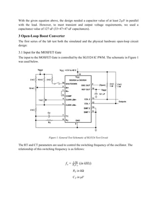 With the given equation above, the design needed a capacitor value of at least 2 F in parallel                            μ      
with the load. However, to meet transient and output voltage requirements, we used a                           
capacitance value of 127 uF (33+47+47 uF capacitances). 
3 Open­Loop Boost Converter 
The first series of the lab test both the simulated and the physical hardware open­loop circuit                               
design: 
3.1 Input for the MOSFET Gate 
The input to the MOSFET Gate is controlled by the SG3524 IC PWM. The schematic in Figure 1 
was used below. 
 
Figure 1. General Test Schematic of SG3524 Test Circuit 
 
The RT and CT parameters are used to control the switching frequency of the oscillator. The 
relationship of this switching frequency is as follows: 
 
 
 (in kHz)  fs = 1.30
R CT T
 
 in kΩRT  
 in μFCT  
 