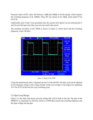  
Practical values of RT values fall between 1.8kΩ and 100kΩ so for the design, which requires                               
the switching frequency to be 100kHz. Thus, RT was chosen to be 10kΩ, which made CT be                                 
0.013 uF. 
Additionally, pins 4 and 5 were grounded since the current limit option was not used and pins 3                                   
and 10 were left open since they were also not used in the circuit. 
The resulting waveform of this PWM is shown in Figure 2, which shows that the switching                               
frequency is near 100 kHz: 
 
 
Figure 2. Output of the PWM 
 
Using the potentiometer that is inputted into pin 2 of the SG3524, the duty cycle can be adjusted                                   
by the changing voltage in the voltage divider. In the case in Figure 2, the output was outputting                                   
16 V for 43.5% of the time for every switching cycle. 
 
3.2 Open­Loop Design 
Figure 3 is the open loop boost converter design that will be built in this lab. The gate of the                                       
MOSFET is connected to a SG3524, which is a PWM that controls the switching frequency and                               
the input voltage into the gate. 
 