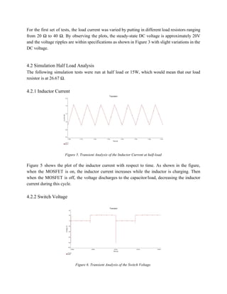 For the first set of tests, the load current was varied by putting in different load resistors ranging                                   
from 20 Ω to 40 Ω. By observing the plots, the steady­state DC voltage is approximately 20V                                 
and the voltage ripples are within specifications as shown in Figure 3 with slight variations in the                                 
DC voltage. 
 
 
4.2 Simulation Half Load Analysis 
The following simulation tests were run at half load or 15W, which would mean that our load                                 
resistor is at 26.67 Ω. 
 
4.2.1 Inductor Current 
 
 
Figure 5. Transient Analysis of the Inductor Current at half­load 
 
Figure 5 shows the plot of the inductor current with respect to time. As shown in the figure,                                   
when the MOSFET is on, the inductor current increases while the inductor is charging. Then                             
when the MOSFET is off, the voltage discharges to the capacitor/load, decreasing the inductor                           
current during this cycle. 
 
4.2.2 Switch Voltage 
 
 
 
Figure 6. Transient Analysis of the Switch Voltage. 
 