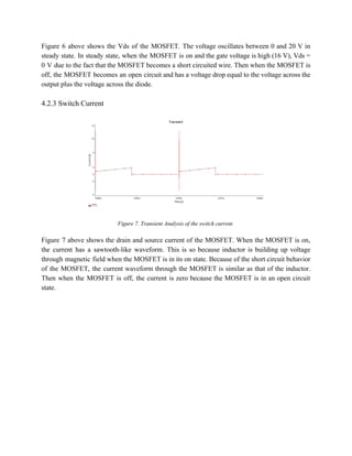 Figure 6 above shows the Vds of the MOSFET. The voltage oscillates between 0 and 20 V in                                   
steady state. In steady state, when the MOSFET is on and the gate voltage is high (16 V), Vds =                                       
0 V due to the fact that the MOSFET becomes a short circuited wire. Then when the MOSFET is                                     
off, the MOSFET becomes an open circuit and has a voltage drop equal to the voltage across the                                   
output plus the voltage across the diode. 
 
4.2.3 Switch Current 
 
 
 
Figure 7. Transient Analysis of the switch current. 
 
Figure 7 above shows the drain and source current of the MOSFET. When the MOSFET is on,                                 
the current has a sawtooth­like waveform. This is so because inductor is building up voltage                             
through magnetic field when the MOSFET is in its on state. Because of the short circuit behavior                                 
of the MOSFET, the current waveform through the MOSFET is similar as that of the inductor.                               
Then when the MOSFET is off, the current is zero because the MOSFET is in an open circuit                                   
state. 
 
 
 
 
 
 
 
 
 
 
 
 