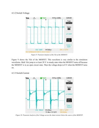 4.3.2 Switch Voltage 
 
 
Figure 9. Transient Analysis of the Vds of the MOSFET. 
 
Figure 9 shows the Vds of the MOSFET. This waveform is very similar to the simulation                               
waveforms. Both Vds jump to at least 20 V in steady state when the MOSFET turns off because                                   
the MOSFET is in an open circuit state. Then the voltage drops to 0 V when the MOSFET turns                                     
on. 
 
4.3.3 Switch Current 
 
 
Figure 10. Transient Analysis of the Voltage across the shunt resistor below the source of the MOSFET. 
 
