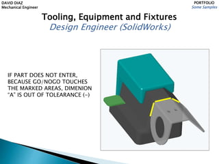 DAVID DIAZ
Mechanical Engineer
PORTFOLIO
Some Samples
Tooling, Equipment and Fixtures
Design Engineer (SolidWorks)
IF PART DOES NOT ENTER,
BECAUSE GO/NOGO TOUCHES
THE MARKED AREAS, DIMENION
“A” IS OUT OF TOLEARANCE (-)
 