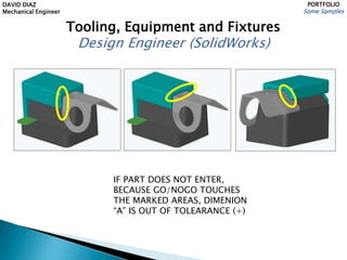 DAVID DIAZ
Mechanical Engineer
PORTFOLIO
Some Samples
Tooling, Equipment and Fixtures
Design Engineer (SolidWorks)
IF PART DOES NOT ENTER,
BECAUSE GO/NOGO TOUCHES
THE MARKED AREAS, DIMENION
“A” IS OUT OF TOLEARANCE (+)
 