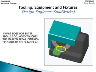 DAVID DIAZ
Mechanical Engineer
PORTFOLIO
Some Samples
Tooling, Equipment and Fixtures
Design Engineer (SolidWorks)
IF PART DOES NOT ENTER,
BECAUSE GO/NOGO TOUCHES
THE MARKED AREAS, DIMENION
“B” IS OUT OF TOLEARANCE (-)
 