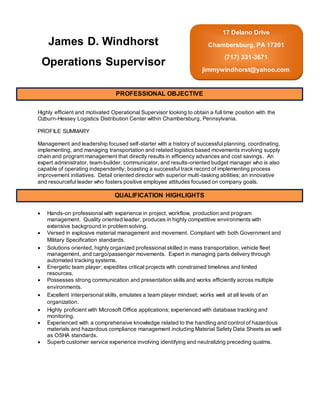Highly efficient and motivated Operational Supervisor looking to obtain a full time position with the
Ozburn-Hessey Logistics Distribution Center within Chambersburg, Pennsylvania.
PROFILE SUMMARY
Management and leadership focused self-starter with a history of successful planning, coordinating,
implementing, and managing transportation and related logistics based movements involving supply
chain and program management that directly results in efficiency advances and cost savings. An
expert administrator, team-builder, communicator, and results-oriented budget manager who is also
capable of operating independently; boasting a successful track record of implementing process
improvement initiatives. Detail oriented director with superior multi-tasking abilities; an innovative
and resourceful leader who fosters positive employee attitudes focused on company goals.
 Hands-on professional with experience in project, workflow, production and program
management. Quality oriented leader, produces in highly competitive environments with
extensive background in problem solving.
 Versed in explosive material management and movement. Compliant with both Government and
Military Specification standards.
 Solutions oriented, highly organized professional skilled in mass transportation, vehicle fleet
management, and cargo/passenger movements. Expert in managing parts delivery through
automated tracking systems.
 Energetic team player; expedites critical projects with constrained timelines and limited
resources.
 Possesses strong communication and presentation skills and works efficiently across multiple
environments.
 Excellent interpersonal skills, emulates a team player mindset; works well at all levels of an
organization.
 Highly proficient with Microsoft Office applications; experienced with database tracking and
monitoring.
 Experienced with a comprehensive knowledge related to the handling and control of hazardous
materials and hazardous compliance management including Material Safety Data Sheets as well
as OSHA standards.
 Superb customer service experience involving identifying and neutralizing preceding qualms.
James D. Windhorst
Operations Supervisor
17 Delano Drive
Chambersburg, PA 17201
(717) 331-3671
jimmywindhorst@yahoo.com
PROFESSIONAL OBJECTIVE
QUALIFICATION HIGHLIGHTS
 