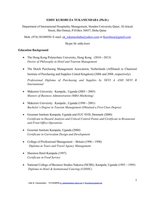 1
Eddy K. Tukamushaba – +974 50108950-ek_tukamushaba@yahoo.com or Kurobuza@gmail.com
EDDY KUROBUZA TUKAMUSHABA (Ph.D.)
Department of International Hospitality Management, Stenden University Qatar, Al-Jeleait
Street, Bin Omran, P.O.Box 36037, Doha Qatar.
Mob. (974) 50108950/ E-mail: ek_tukamushaba@yahoo.com or Kurobuza@gmail.com
Skype Id: eddy.kuro
Education Background
 The Hong Kong Polytechnic University, Hong Kong (2010 – 2013)
Doctor of Philosophy in Hotel and Tourism Management
 The Dutch Purchasing Management Association, Netherlands (Affiliated to Chartered
Institute of Purchasing and Supplies United Kingdom) (2006 and 2008, respectively)
Professional Diploma of Purchasing and Supplies by NEVI A AND NEVI B
International
 Makerere University Kampala , Uganda (2003 – 2005)
Masters of Business Administration (MBA-Marketing)
 Makerere University Kampala , Uganda (1998 – 2001)
Bachelor’s Degree in Tourism Management (Obtained a First Class Degree)
 Gourmet Institute Kampala, Uganda and EUC SYD, Denmark (2000)
Certificate in Hazard Analysis and Critical Control Points and Certificate in Restaurant
and Front Office Operations
 Gourmet Institute Kampala, Uganda (2000)
Certificate in Curriculum Design and Development
 College of Professional Management – Britain (1996 – 1998)
Diploma in Tours and Travel Agency Management
 Sheraton Hotel Kampala (1997)
Certificate in Food Service
 National College of Business Studies Nakawa (NCBS), Kampala, Uganda (1993 – 1995)
Diploma in Hotel & Institutional Catering (UDHIC)
 