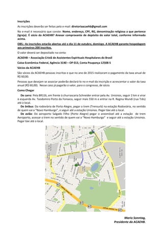 Inscrições
As inscrições deverão ser feitas pelo e-mail: diretoriaacaehb@gmail.com
No e-mail é necessário que conste: Nome, endereço, CPF, RG, denominação religiosa a que pertence
(Igreja). É sócio da ACAEHB? Anexar comprovante de depósito do valor total, conforme informado
acima.
OBS.: As inscrições estarão abertas até o dia 11 de outubro, domingo. A ACAEHB garante hospedagem
aos primeiros 200 inscritos.
O valor deverá ser depositado na conta:
ACAEHB – Associação Cristã de Assistentes Espirituais Hospitalares do Brasil
Caixa Econômica Federal, Agência 3140 – OP 013, Conta Poupança 12508-5
Sócios da ACAEHB
São sócios da ACAEHB pessoas inscritas e que no ano de 2015 realizaram o pagamento da taxa anual de
R$ 60,00.
Pessoas que desejam se associar poderão declará-lo no e-mail da inscrição e acrescentar o valor da taxa
anual (R$ 60,00). Nesse caso já pagarão o valor, para o congresso, de sócio.
Como Chegar
De carro: Pela BR116, em frente à churrascaria Schneider entrar pela Av. Unisinos, seguir 2 km e virar
à esquerda Av. Teodomiro Porto da Fonseca, seguir mais 550 m e entrar na R. Regina Mundi (rua Três)
até o local.
De ônibus: Da rodoviária de Porto Alegre, pegar o trem (Trensurb) na estação Rodoviária, no sentido
de quem vai a “Novo Hamburgo”, e seguir até a estação Unisinos. Pegar táxi até o local.
De avião: Do aeroporto Salgado Filho (Porto Alegre) pegar o areomóvel até a estação de trem
Aeroporto, acessar o trem no sentido de quem vai a “Novo Hamburgo” e seguir até a estação Unisinos.
Pegar táxi até o local.
Mario Sonntag,
Presidente da ACAEHB.
 