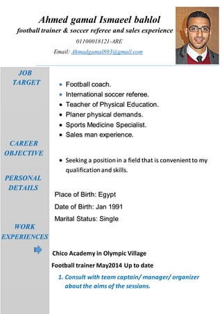 Ahmed gamal Ismaeel bahlol
football trainer & soccer referee and sales experience
01100018121-ARE
Email: Ahmadgamal803@gmail.com
j
Football coach.
International soccer referee.
 Teacher of Physical Education.
 Planer physical demands.
 Sports Medicine Specialist.
 Sales man experience.
 Seeking a positionin a field that is convenientto my
qualificationand skills.
Place of Birth: Egypt
Date of Birth: Jan 1991
Marital Status: Single
Chico Academy in Olympic Village
Football trainer May2014 Up to date
1. Consult with team captain/ manager/ organizer
about the aims of the sessions.
JOB
TARGET
CAREER
OBJECTIVE
PERSONAL
DETAILS
WORK
EXPERIENCES
 