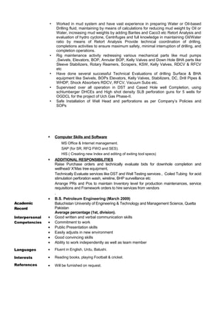 • Worked in mud system and have vast experience in preparing Water or Oil-based 
Drilling fluid, maintaining by means of calculations for reducing mud weight by Oil or 
Water, increasing mud weights by adding Barites and Caco3 etc Retort Analysis and 
evaluation of hydro cyclone, Centrifuges and full knowledge in maintaining Oil/Water 
ratio by means of Retort Analysis Provide technical coordination of drilling, 
completions activities to ensure maximum safety, minimal interruption of drilling, and 
completion operations. 
• Rig maintenance activity redressing various mechanical parts like mud pumps 
,Swivels, Elevators, BOP, Annular BOP, Kelly Valves and Down Hole BHA parts like 
Sleeve Stabilizers, Rotary Reamers, Scrapers, KSW, Kelly Valves, RDCV & RFCV 
etc 
• Have done several successful Technical Evaluations of drilling Surface & BHA 
equipment like Swivels, BOPs Elevators, Kelly Valves, Stabilizers, DC, Drill Pipes & 
WHDP, Shock Absorbers RDCV, RFCV, Vacuum Subs etc. 
• Supervised over all operation in DST and Cased Hole well Completion, using 
schlumberger DHCEs and High shot density SLB perforation guns for 5 wells for 
OGDCL for the project of Uch Gas Phase-II. 
• Safe Installation of Well Head and perforations as per Company’s Policies and 
SOPs 
 Computer Skills and Software 
MS Office & Internet management. 
SAP (for SR, RFQ FWO and SES). 
HIS ( Creating new Index and editing of exiting tool specs) 
 ADDITIONAL RESPONSIBILITIES 
Raise Purchase orders and technically evaluate bids for downhole completion and 
wellhead/ X’Mas tree equipment, 
Technically Evaluate services like DST and Well Testing services , Coiled Tubing for acid 
stimulation perforation wash, wireline, BHP surveillance etc 
Arrange PRs and Pos to maintain Inventory level for production maintenances, service 
requisitions and Framework orders to hire services from vendors 
. 
Academic 
Record 
· B.S. Petroleum Engineering (March 2009) 
Baluchistan University of Engineering & Technology and Management Science, Quetta 
Pakistan 
Average percentage (1st, division). 
Interpersonal 
Competencies 
· Good written and verbal communication skills 
· Commitment to work 
· Public Presentation skills 
· Easily adjusts in new environment 
· Good convincing skills 
· Ability to work independently as well as team member 
Languages · Fluent in English, Urdu, Balushi. 
Interests 
References 
· Reading books, playing Football & cricket. 
· Will be furnished on request. 
