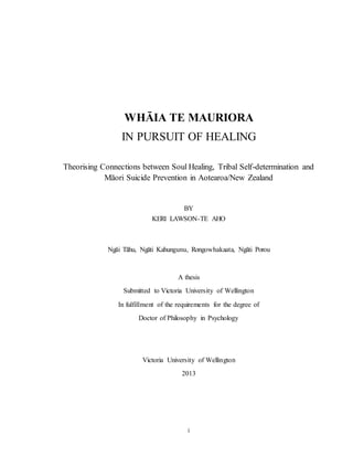 i
WHĀIA TE MAURIORA
IN PURSUIT OF HEALING
Theorising Connections between Soul Healing, Tribal Self-determination and
Māori Suicide Prevention in Aotearoa/New Zealand
BY
KERI LAWSON-TE AHO
Ngāi Tāhu, Ngāti Kahungunu, Rongowhakaata, Ngāti Porou
A thesis
Submitted to Victoria University of Wellington
In fulfillment of the requirements for the degree of
Doctor of Philosophy in Psychology
Victoria University of Wellington
2013
 