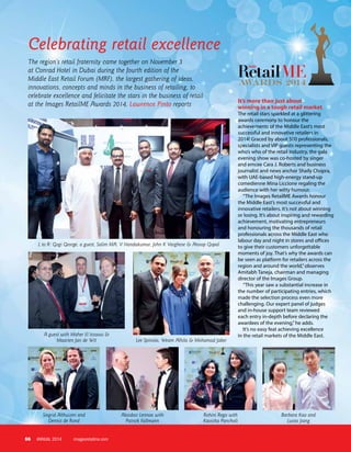 56 imagesretailme.comANNUAL 2014
Celebrating retail excellence
L to R: Gogi George, a guest, Salim MA, V Nandakumar, John K Varghese & Anoop Gopal
A guest with Maher El Issaoui &
Maarten Jan de Wit Lee Spinola, Weam Alhila & Mohamad Jaber
Siegrid Althuizen and
Dennis de Rond
Alasdair Lennox with
Patrick Fallmann
Rohini Rego with
Kavisha Pancholi
Barbara Kao and
Lucas Jiang
It’s more than just about
winning in a tough retail market
The retail stars sparkled at a glittering
awards ceremony to honour the
achievements of the Middle East’s most
successful and innovative retailers in
2014! Graced by about 500 professionals,
specialists and VIP guests representing the
who’s who of the retail industry, the gala
evening show was co-hosted by singer
and emcee Cara J. Roberts and business
journalist and news anchor Shaily Chopra,
with UAE-based high-energy stand-up
comedienne Mina Liccione regaling the
audience with her witty humour.
“The Images RetailME Awards honour
the Middle East’s most successful and
innovative retailers. It’s not about winning
or losing. It’s about inspiring and rewarding
achievement, motivating entrepreneurs
and honouring the thousands of retail
professionals across the Middle East who
labour day and night in stores and offices
to give their customers unforgettable
moments of joy. That’s why the awards can
be seen as platform for retailers across the
region and around the world,”observes
Amitabh Taneja, chairman and managing
director of the Images Group.
“This year saw a substantial increase in
the number of participating entries, which
made the selection process even more
challenging. Our expert panel of judges
and in-house support team reviewed
each entry in-depth before declaring the
awardees of the evening,”he adds.
It’s no easy feat achieving excellence
in the retail markets of the Middle East.
The region’s retail fraternity came together on November 3
at Conrad Hotel in Dubai during the fourth edition of the
Middle East Retail Forum (MRF), the largest gathering of ideas,
innovations, concepts and minds in the business of retailing, to
celebrate excellence and felicitate the stars in the business of retail
at the Images RetailME Awards 2014, Lawrence Pinto reports
 