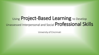 Using Project-Based Learning to Develop
Unassessed Interpersonal and Social Professional Skills
University of Cincinnati
1
 