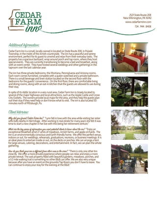 AdditionalInformation:
CedarFarmInnisasmall,locallyownedinlocatedonStateRoute208,inPulaski
Township,inthemidstoftheAmishcountryside. Theinnhasapeacefulandserene
environment,perfectforitsguesttounwindandrelaxfromtheireverydaytasks. The
propertyhasaspaciousbackyard,wraparoundporchandtaproom,wheretheyhost
specialevents. Theyarecurrentlytransitioningtobecomeabedandbreakfast,along
withaneventcenter. Theyhavehostedseveralweddingsandothergatheringsinthe
taproomoverthelastcalendaryear.
Theinnhasthreeprivatebedrooms,theMontana,PennsylvaniaandArizonarooms.
Eachroomcomesfurnished,completewithaqueensizedbedandaprivatebathroom.
Thereisasmallbeverageandlinenstationlocatedonthesecondﬂoorwiththe
bedroomsfortheguests’convenience. Ontheﬁrstﬂoor,therearecomfortableliving
anddiningrooms,alongwithaneat-inkitchenthattheguestsareallowedtouseduring
theirstay.
Inspiteofitsidylliclocationinaveryruralarea,CedarFarmInniscloselylocatedto
severalofthemajorhighwaysandlocalattractions,suchastheAppleCastleandGrove
CityOutlets. Theownersprovidelocalmapsforthearea,andtheyhelptheguestsplan
outtheirstayiftheyneedhelpordon’tknowwhattovisit. Theinnisalsolocated50
minutesnorthofPittsburgh,Pa.
ClientInterview:
WhydidyoufoundCedarFarmInn? “Lynnfellinlovewiththeareawhilevisitinghersister
wholivesnearbyinHermitage. Afterworkinginrealestateformanyyearsshefeltitwas
timetostartanewchapterinherlivewiththisbeingherretirementventure.”
Whatarethekeypiecesofinformationyouwantpotentialclientstoknowabouttheinn? “Enjoyan
exceptionalbreakfastamid27acresofmeadows,Amishfarms,andappleorchards. The
InnisanenvironmentallyconsciousandEarthfriendlyhome. Weoﬀertheperfectvenue,
indoorsorout,forweddings,rehearsals,graduations,reunions,orbusinessmeetings.Itis
anidealplacetoentertaininsideorout,onthedecksorporches.Wecanarrangeatent
forlargevenues,catering,decorations,andentertainment.Infact,wecanplanthewhole
gathering.
Howdoyouthinkyourinnisdifferentfromotheronesinthearea? “ThereisonlyoneotherInn
closeby. Weoﬀeramoreprivateexperiencewherepeoplecanrelaxandenjoyamore
privateretreat.Thevastpropertyﬁlledwithbeautifulgardens,meadows,porches,and
a1/2milewalkingtrailissomethingnootherB&Bcanoﬀer.Wearealsoveryunique
becauseafteryouhaveaneventonthegrounds/TapRoomyoudon'thavetoleave. You
cancontinuetoenjoyyourstayfortheeveningattheB&B.”
TheMontanaRoom
inn 724.944.8408
2521StateRoute208
NewWilmington,PA16142
www.cedarfarminn.com
 