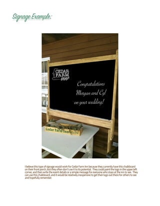 SignageExample:
IbelievethistypeofsignagewouldworkforCedarFarmInnbecausetheycurrentlyhavethischalkboard
ontheirfrontporch,buttheyoftendon’tuseittoitspotential. Theycouldpaintthelogointheupperleft
corner,andthenwritetheeventdetailsorasimplemessageforeveryonewhostaysattheinntosee. They
canusethischalkboard,anditwouldberelativelyinexpensivetogettheirlogooutthereforotherstosee
andhopefullyremember.
 