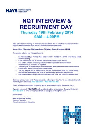 NQT INTERVIEW &
RECRUITMENT DAY
Thursday 19th February 2014
9AM – 4.00PM
Hays Education are hosting an interview and recruitment day at our office in Liverpool with the
support of Head teachers from Wirral, Cheshire and Liverpool schools.
Venue: Hays Education, Silkhouse Court, Tithebarn Street, Liverpool, L2 2LZ
The session will give you the opportunity to:
• Be interviewed by a Primary Head teacher or SLT member in a formal competency based
interview setting
• Each interview will last 30 minutes with a feedback session at the end
• You will be asked a series of questions and be expected to demonstrate an
understanding of your area of expertise
• There may be an opportunity to be invited by the Head Teacher to their school to talk in
further detail about up and coming opportunities
• The day will give you an opportunity to practice your interview skills in a formal setting
and gain valuable feedback in order to help secure a permanent teaching post
• Interview places are very limited and will be booked on a ‘first come first served’ basis
Don’t just take our word for it! Please search the following on ‘YouTube’ to see video testimonials
from last year’s attendees: Hays Education – NQT Interview Day
This is a fantastic opportunity to possibly secure a permanent post for September 2015.
If you are interested, YOU MUST book an interview time by contacting Georgina Sinclair on:
0151 242 5100 or email your contact details to Georgina.sinclair@hays.com
Kind Regards,
Alex Brayton BA (Hons)
Business Manager
Recruiting experts in Education
 